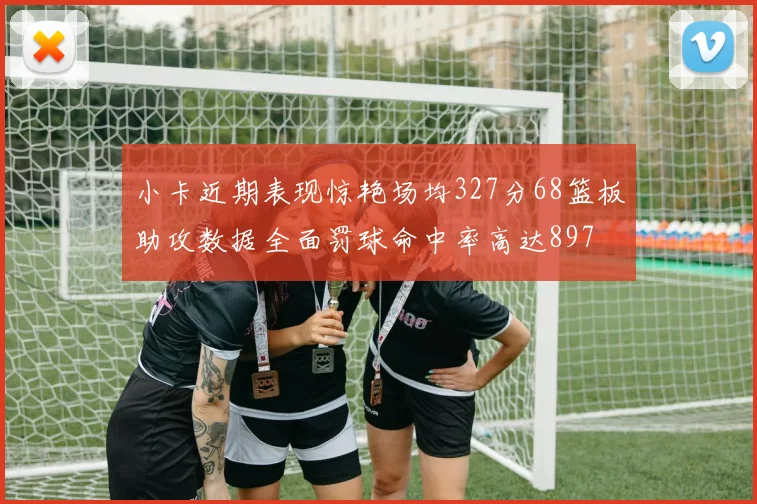 小卡近期表现惊艳场均327分68篮板助攻数据全面罚球命中率高达897