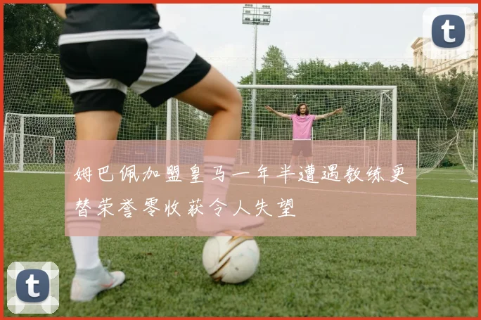 姆巴佩加盟皇马一年半遭遇教练更替荣誉零收获令人失望