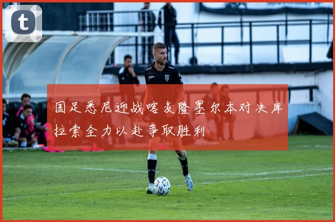 国足悉尼迎战喀麦隆墨尔本对决库拉索全力以赴争取胜利