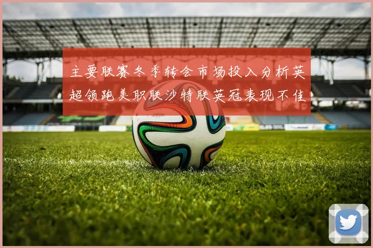 主要联赛冬季转会市场投入分析英超领跑美职联沙特联英冠表现不佳