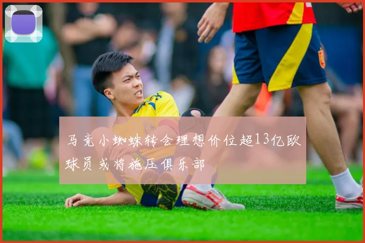 马竞小蜘蛛转会理想价位超13亿欧球员或将施压俱乐部