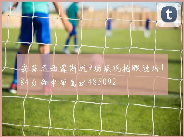 安芬尼西蒙斯近9场表现抢眼场均184分命中率高达485092