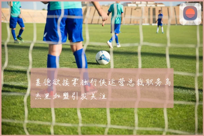 基德欲接掌独行侠运营总裁职务乌杰里加盟引发关注