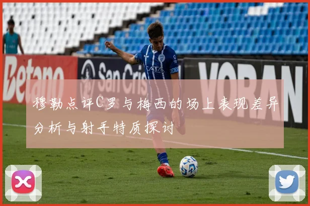 穆勒点评C罗与梅西的场上表现差异分析与射手特质探讨