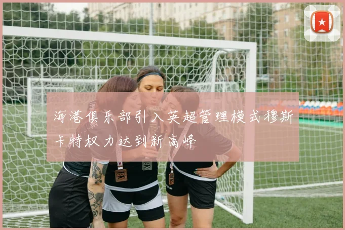 海港俱乐部引入英超管理模式穆斯卡特权力达到新高峰